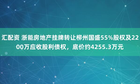 汇配资 浙能房地产挂牌转让柳州国盛55%股权及2200万应收股利债权，底价约4255.3万元
