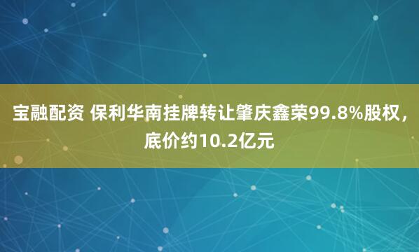 宝融配资 保利华南挂牌转让肇庆鑫荣99.8%股权，底价约10.2亿元