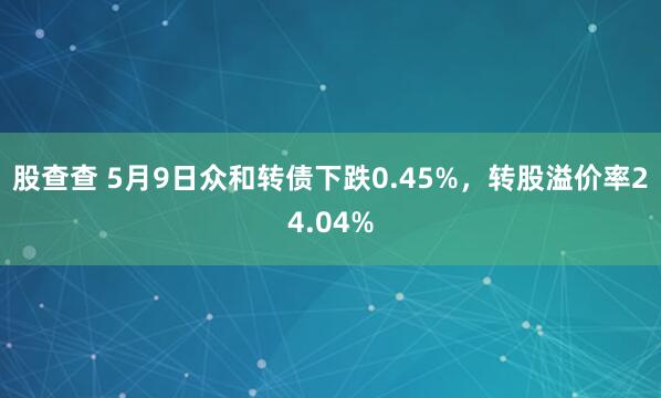 股查查 5月9日众和转债下跌0.45%，转股溢价率24.04%