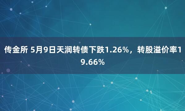 传金所 5月9日天润转债下跌1.26%，转股溢价率19.66%