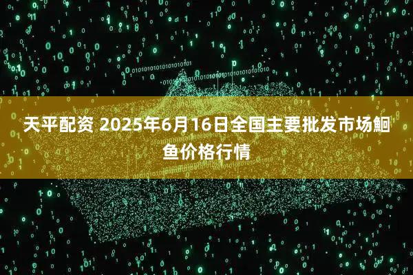天平配资 2025年6月16日全国主要批发市场鮰鱼价格行情