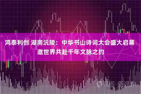 鸿泰利创 湖南沅陵：中华书山诗词大会盛大启幕 邀世界共赴千年文脉之约