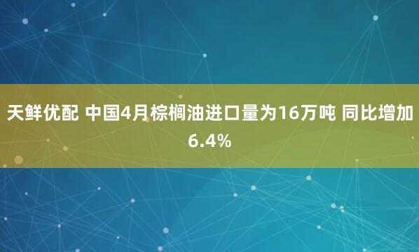 天鲜优配 中国4月棕榈油进口量为16万吨 同比增加6.4%