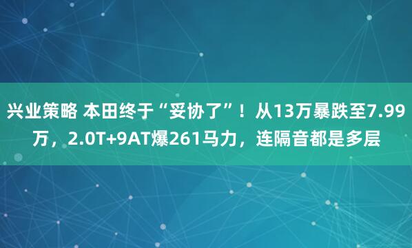 兴业策略 本田终于“妥协了”！从13万暴跌至7.99万，2.0T+9AT爆261马力，连隔音都是多层