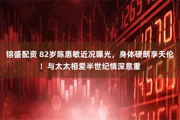 镕盛配资 82岁陈惠敏近况曝光，身体硬朗享天伦！与太太相爱半世纪情深意重