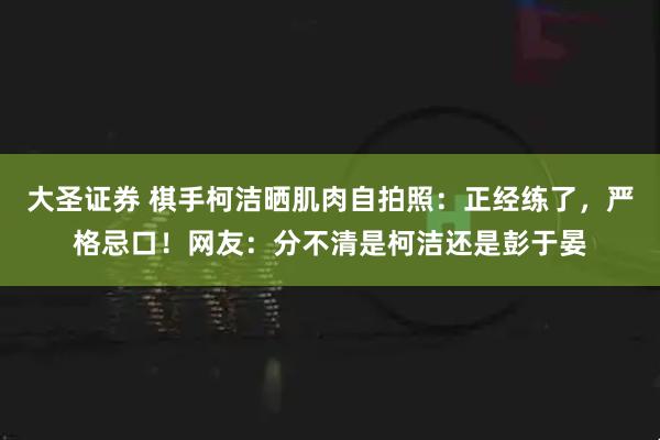 大圣证券 棋手柯洁晒肌肉自拍照：正经练了，严格忌口！网友：分不清是柯洁还是彭于晏