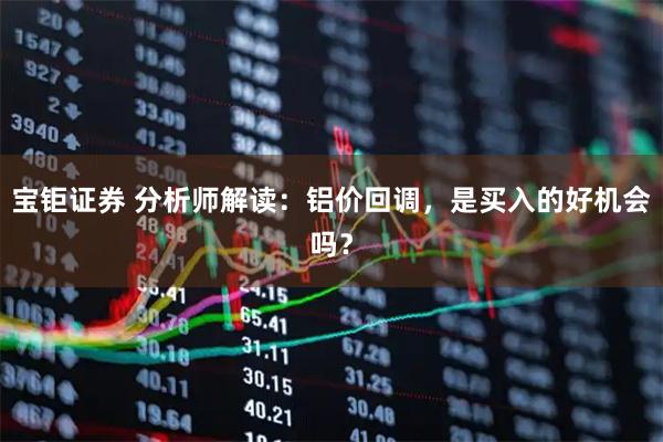 宝钜证券 分析师解读：铝价回调，是买入的好机会吗？