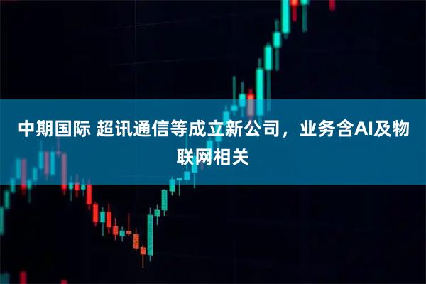 中期国际 超讯通信等成立新公司，业务含AI及物联网相关