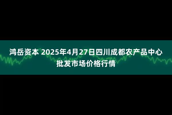 鸿岳资本 2025年4月27日四川成都农产品中心批发市场价格行情
