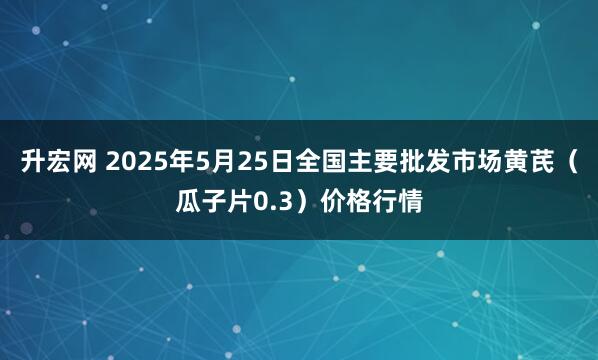 升宏网 2025年5月25日全国主要批发市场黄芪（瓜子片0.3）价格行情