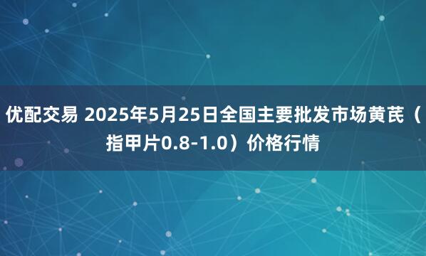 优配交易 2025年5月25日全国主要批发市场黄芪（指甲片0.8-1.0）价格行情