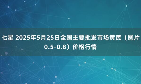 七星 2025年5月25日全国主要批发市场黄芪（圆片0.5-0.8）价格行情