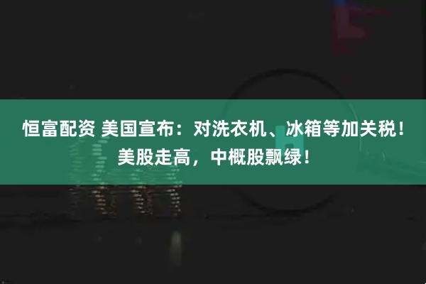恒富配资 美国宣布:对洗衣机、冰箱等加关税!美股走高,中概股飘绿!