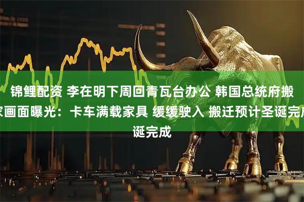 锦鲤配资 李在明下周回青瓦台办公 韩国总统府搬家画面曝光:卡车满载家具 缓缓驶入 搬迁预计圣诞完成