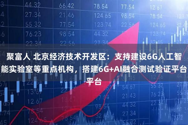 聚富人 北京经济技术开发区：支持建设6G人工智能实验室等重点机构，搭建6G+AI融合测试验证平台