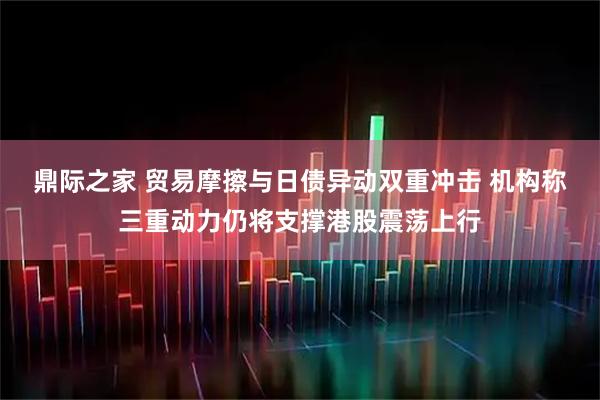 鼎际之家 贸易摩擦与日债异动双重冲击 机构称三重动力仍将支撑港股震荡上行