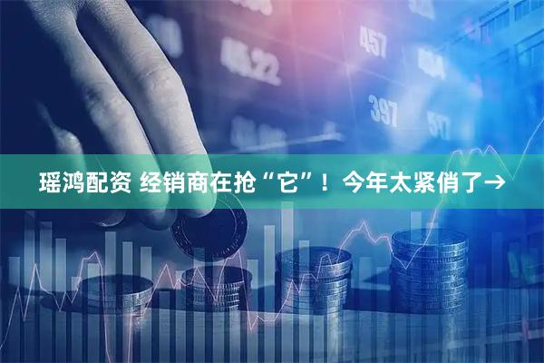 瑶鸿配资 经销商在抢“它”！今年太紧俏了→