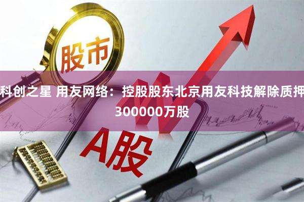 科创之星 用友网络：控股股东北京用友科技解除质押300000万股