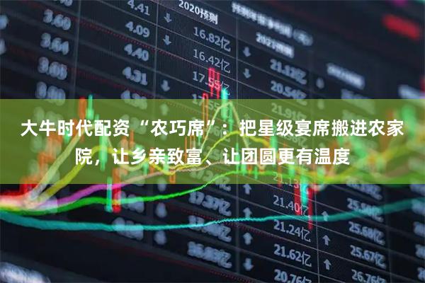 大牛时代配资 “农巧席”：把星级宴席搬进农家院，让乡亲致富、让团圆更有温度