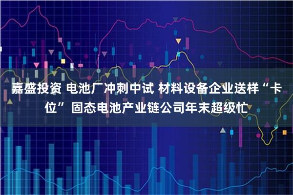 嘉盛投资 电池厂冲刺中试 材料设备企业送样“卡位” 固态电池产业链公司年末超级忙
