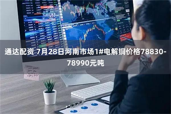 通达配资 7月28日河南市场1#电解铜价格78830-78990元吨