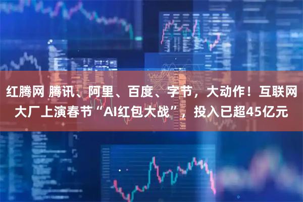 红腾网 腾讯、阿里、百度、字节，大动作！互联网大厂上演春节“AI红包大战”，投入已超45亿元