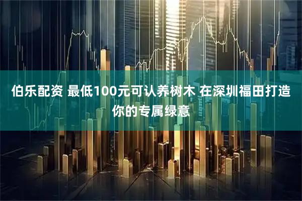 伯乐配资 最低100元可认养树木 在深圳福田打造你的专属绿意